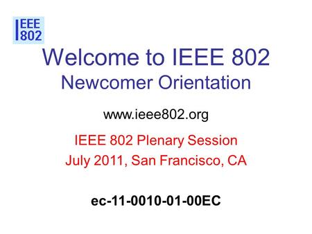 Welcome to IEEE 802 Newcomer Orientation www.ieee802.org IEEE 802 Plenary Session July 2011, San Francisco, CA ec-11-0010-01-00EC.