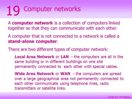 GCSE ICT 3 rd Edition Computer networks 19 A computer network is a collection of computers linked together so that they can communicate with each other.