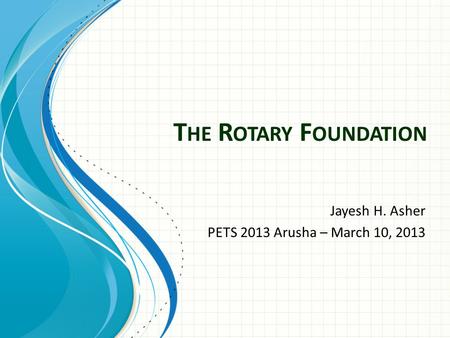 T HE R OTARY F OUNDATION Jayesh H. Asher PETS 2013 Arusha – March 10, 2013.
