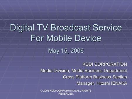 Digital TV Broadcast Service For Mobile Device May 15, 2006 KDDI CORPORATION Media Division, Media Business Department Cross Platform Business Section.