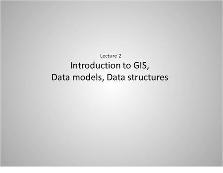 Lecture 2 Introduction to GIS, Data models, Data structures.