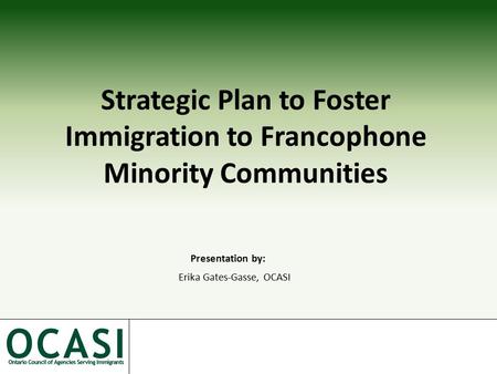 Strategic Plan to Foster Immigration to Francophone Minority Communities Presentation by: Erika Gates-Gasse, OCASI.