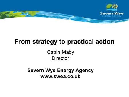 From strategy to practical action Catrin Maby Director Severn Wye Energy Agency www.swea.co.uk.
