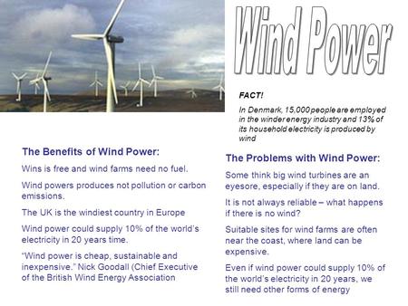 The Benefits of Wind Power: Wins is free and wind farms need no fuel. Wind powers produces not pollution or carbon emissions. The UK is the windiest country.