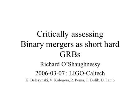 Critically assessing Binary mergers as short hard GRBs Richard O’Shaughnessy 2006-03-07 : LIGO-Caltech K. Belczynski, V. Kalogera, R. Perna, T. Bulik,
