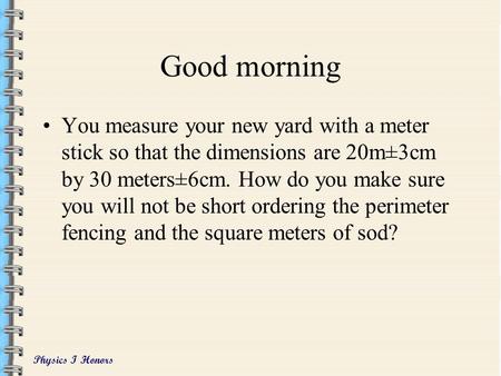 Physics I Honors Good morning You measure your new yard with a meter stick so that the dimensions are 20m±3cm by 30 meters±6cm. How do you make sure you.