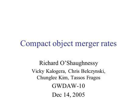 Compact object merger rates Richard O’Shaughnessy Vicky Kalogera, Chris Belczynski, Chunglee Kim, Tassos Fragos GWDAW-10 Dec 14, 2005.