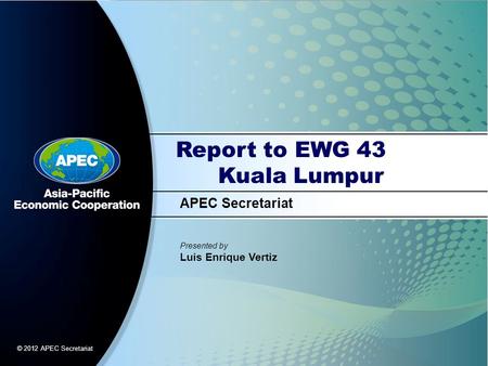 APEC Secretariat Presented by Luis Enrique Vertiz © 2012 APEC Secretariat Report to EWG 43 Kuala Lumpur.