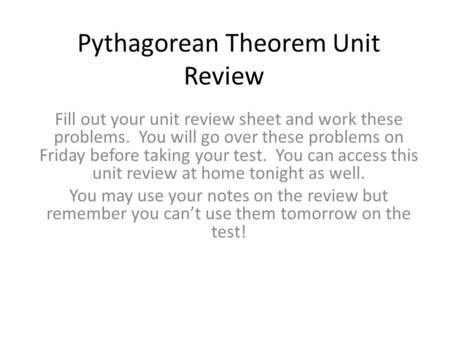 Pythagorean Theorem Unit Review Fill out your unit review sheet and work these problems. You will go over these problems on Friday before taking your test.
