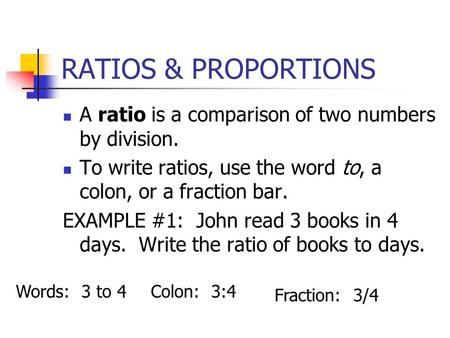 RATIOS & PROPORTIONS A ratio is a comparison of two numbers by division. To write ratios, use the word to, a colon, or a fraction bar. EXAMPLE #1: John.