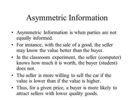 Asymmetric Information Asymmetric Information is when parties are not equally informed. For instance, with the sale of a good, the seller may know the.