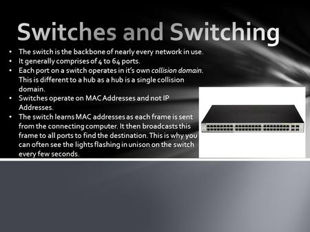 The switch is the backbone of nearly every network in use. It generally comprises of 4 to 64 ports. Each port on a switch operates in it’s own collision.