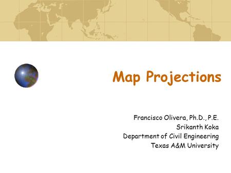 Map Projections Francisco Olivera, Ph.D., P.E. Srikanth Koka Department of Civil Engineering Texas A&M University.