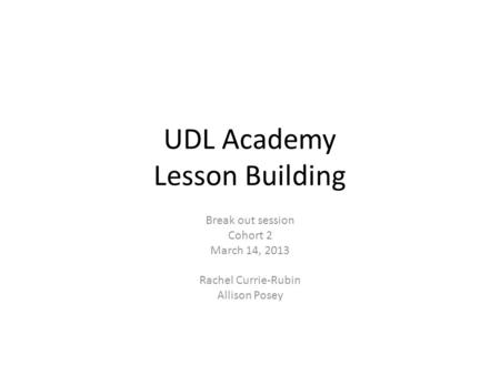 UDL Academy Lesson Building Break out session Cohort 2 March 14, 2013 Rachel Currie-Rubin Allison Posey.