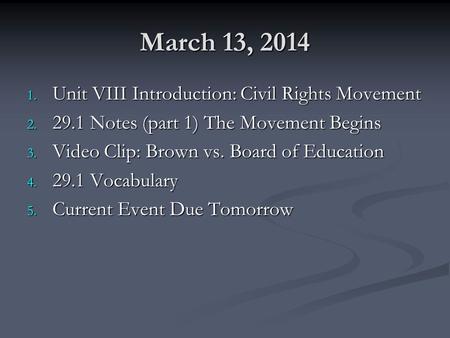 March 13, 2014 1. Unit VIII Introduction: Civil Rights Movement 2. 29.1 Notes (part 1) The Movement Begins 3. Video Clip: Brown vs. Board of Education.