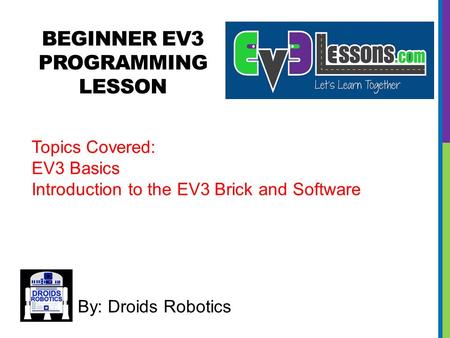 BEGINNER EV3 PROGRAMMING LESSON By: Droids Robotics Topics Covered: EV3 Basics Introduction to the EV3 Brick and Software.