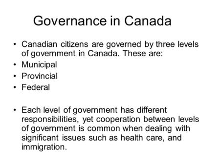 Governance in Canada Canadian citizens are governed by three levels of government in Canada. These are: Municipal Provincial Federal Each level of government.