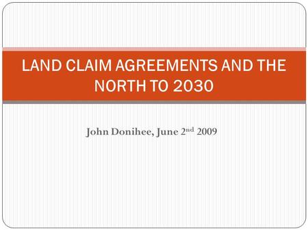 John Donihee, June 2 nd 2009 LAND CLAIM AGREEMENTS AND THE NORTH TO 2030.