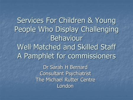 Services For Children & Young People Who Display Challenging Behaviour Well Matched and Skilled Staff A Pamphlet for commissioners Dr Sarah H Bernard Consultant.