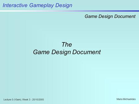 Interactive Gameplay Design Game Design Document Mario Michaelides Lecture 5 (10am), Week 3 - 20/10/2005 The Game Design Document.