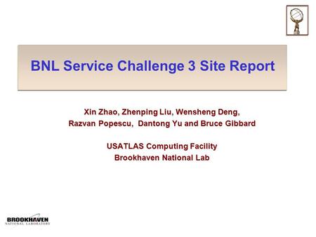 BNL Service Challenge 3 Site Report Xin Zhao, Zhenping Liu, Wensheng Deng, Razvan Popescu, Dantong Yu and Bruce Gibbard USATLAS Computing Facility Brookhaven.