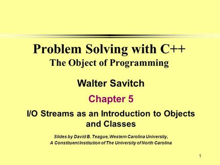 1 Problem Solving with C++ The Object of Programming Walter Savitch Chapter 5 I/O Streams as an Introduction to Objects and Classes Slides by David B.