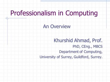 Professionalism in Computing An Overview Khurshid Ahmad, Prof. PhD, CEng., MBCS Department of Computing, University of Surrey, Guildford, Surrey.