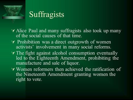 Suffragists  Alice Paul and many suffragists also took up many of the social causes of that time.  Prohibition was a direct outgrowth of women activists’