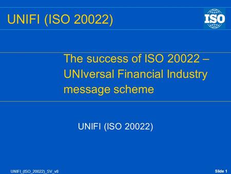 Slide 1 UNIFI_(ISO_20022)_SV_v8 UNIFI (ISO 20022) The success of ISO 20022 – UNIversal Financial Industry message scheme UNIFI (ISO 20022)