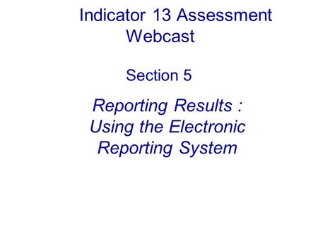 Indicator 13 Assessment Webcast Section 5 Reporting Results : Using the Electronic Reporting System.
