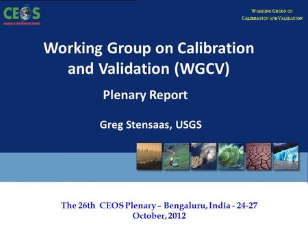 The 26th CEOS Plenary – Bengaluru, India - 24-27 October, 2012 Working Group on Calibration and Validation (WGCV) Plenary Report Greg Stensaas, USGS.