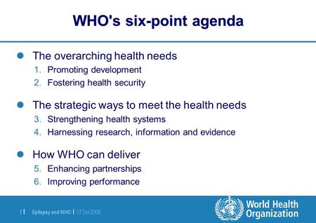 Epilepsy and WHO | 17 Oct 2008 1 |1 | WHO's six-point agenda The overarching health needs 1.Promoting development 2.Fostering health security The strategic.