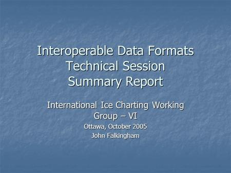 Interoperable Data Formats Technical Session Summary Report International Ice Charting Working Group – VI Ottawa, October 2005 John Falkingham.