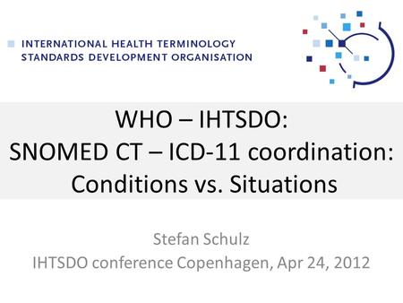 WHO – IHTSDO: SNOMED CT – ICD-11 coordination: Conditions vs. Situations Stefan Schulz IHTSDO conference Copenhagen, Apr 24, 2012.