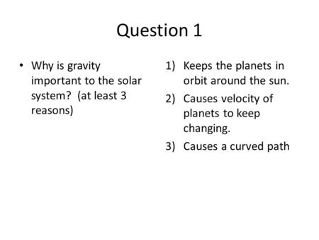 Question 1 Why is gravity important to the solar system? (at least 3 reasons) 1)Keeps the planets in orbit around the sun. 2)Causes velocity of planets.