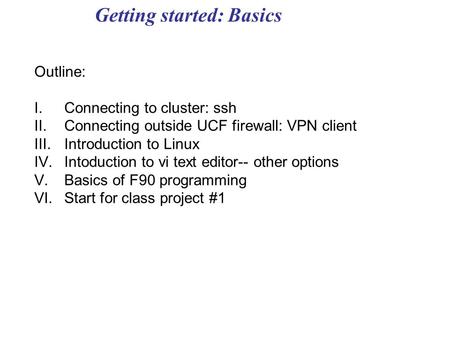 Getting started: Basics Outline: I.Connecting to cluster: ssh II.Connecting outside UCF firewall: VPN client III.Introduction to Linux IV.Intoduction to.
