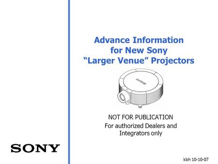 Kbh 10-10-07 Advance Information for New Sony “Larger Venue” Projectors NOT FOR PUBLICATION For authorized Dealers and Integrators only.