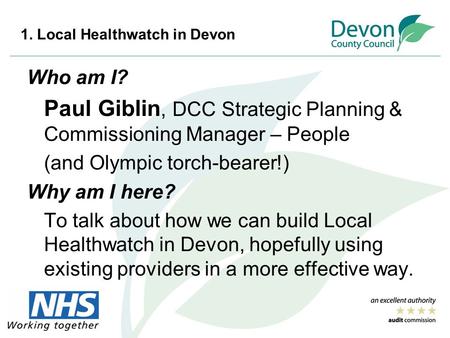 1. Local Healthwatch in Devon Who am I? Paul Giblin, DCC Strategic Planning & Commissioning Manager – People (and Olympic torch-bearer!) Why am I here?