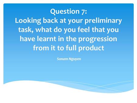Question 7: Looking back at your preliminary task, what do you feel that you have learnt in the progression from it to full product Sonam Nguyen.