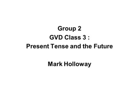 Group 2 GVD Class 3 : Present Tense and the Future Mark Holloway.