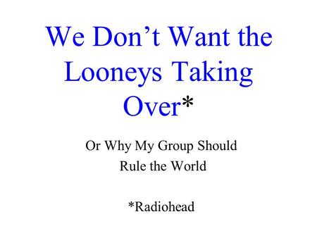 We Don’t Want the Looneys Taking Over* Or Why My Group Should Rule the World *Radiohead.