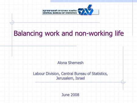 Balancing work and non-working life Alona Shemesh Labour Division, Central Bureau of Statistics, Jerusalem, Israel June 2008.