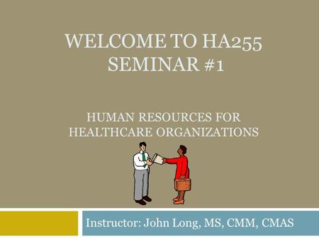 WELCOME TO HA255 SEMINAR #1 HUMAN RESOURCES FOR HEALTHCARE ORGANIZATIONS Instructor: John Long, MS, CMM, CMAS.