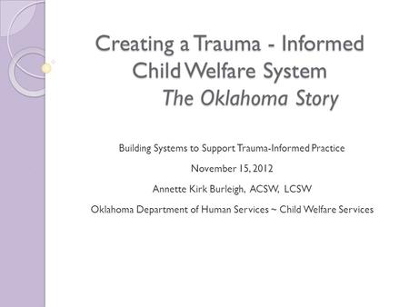 Creating a Trauma - Informed Child Welfare System The Oklahoma Story Building Systems to Support Trauma-Informed Practice November 15, 2012 Annette Kirk.