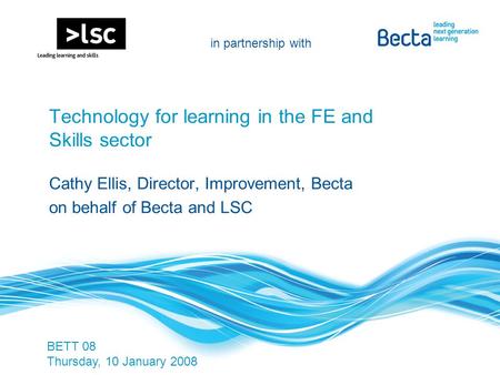 In partnership with PwC Technology for learning in the FE and Skills sector Cathy Ellis, Director, Improvement, Becta on behalf of Becta and LSC BETT 08.