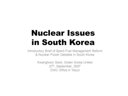 Nuclear Issues in South Korea Introductory Brief of Spent Fuel Management Reform & Nuclear Power Debates in South Korea Kwanghoon Seok, Green Korea United.
