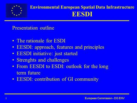 European Commission - DG ENV 1 Presentation outline The rationale for ESDI EESDI: approach, features and principles EESDI initiative: just started Strenghts.