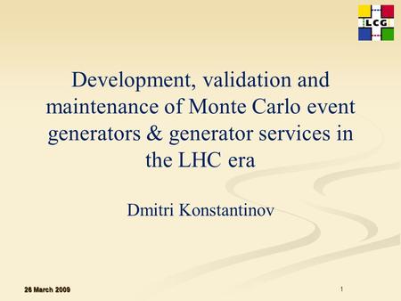 Development, validation and maintenance of Monte Carlo event generators & generator services in the LHC era Dmitri Konstantinov 26 March 2009 1.