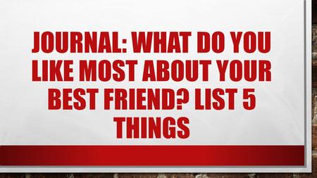 JOURNAL: WHAT DO YOU LIKE MOST ABOUT YOUR BEST FRIEND? LIST 5 THINGS.