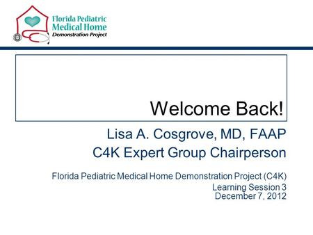 Welcome Back! Lisa A. Cosgrove, MD, FAAP C4K Expert Group Chairperson Florida Pediatric Medical Home Demonstration Project (C4K) Learning Session 3 December.
